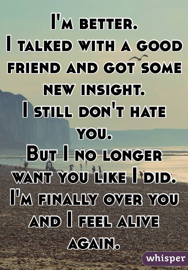 I'm better.
I talked with a good friend and got some new insight.
I still don't hate you.
But I no longer want you like I did.
I'm finally over you and I feel alive again.