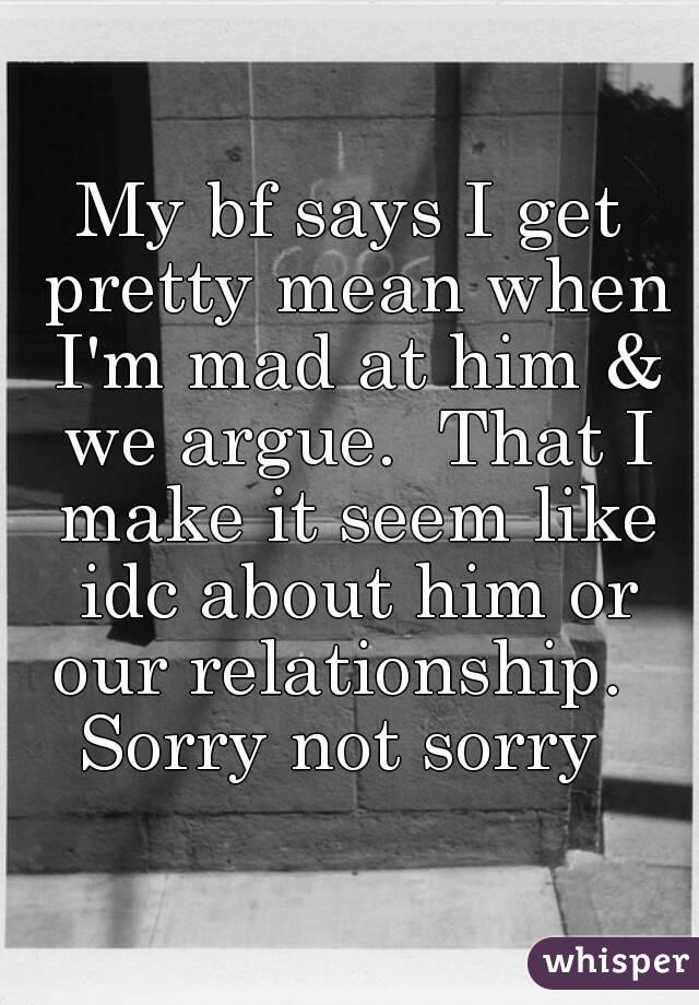 My bf says I get pretty mean when I'm mad at him & we argue.  That I make it seem like idc about him or our relationship.  
Sorry not sorry 