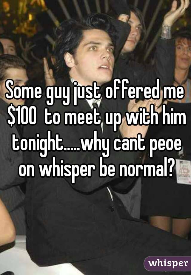 Some guy just offered me $100  to meet up with him tonight.....why cant peoe on whisper be normal?