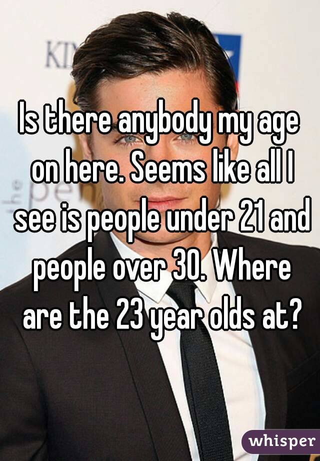 Is there anybody my age on here. Seems like all I see is people under 21 and people over 30. Where are the 23 year olds at?