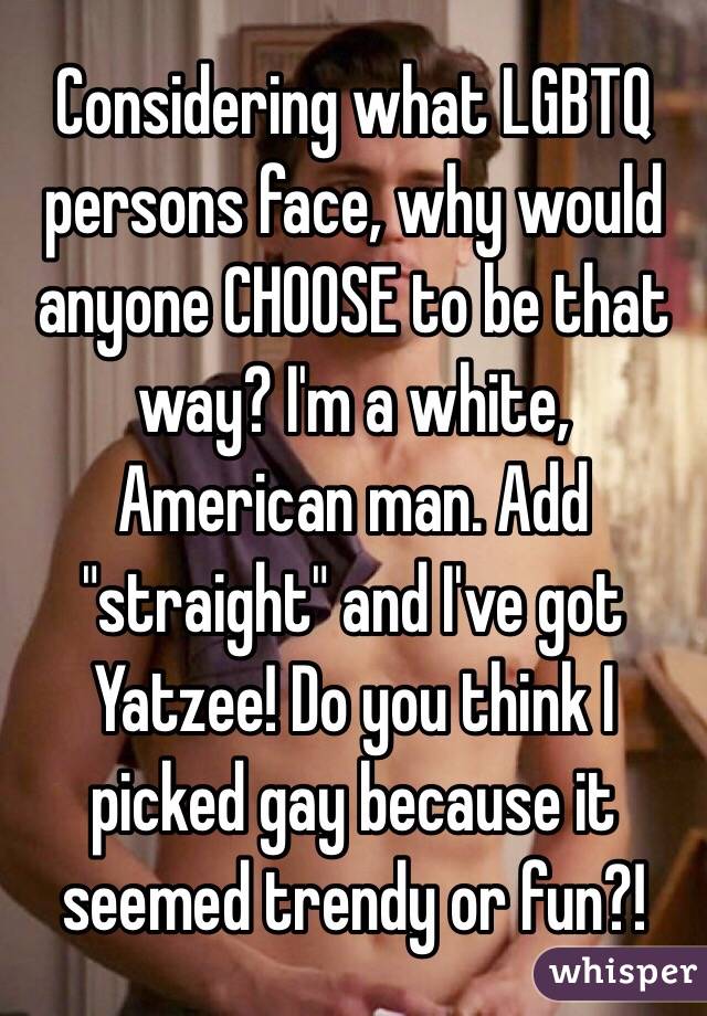 Considering what LGBTQ persons face, why would anyone CHOOSE to be that way? I'm a white, American man. Add "straight" and I've got Yatzee! Do you think I picked gay because it seemed trendy or fun?!