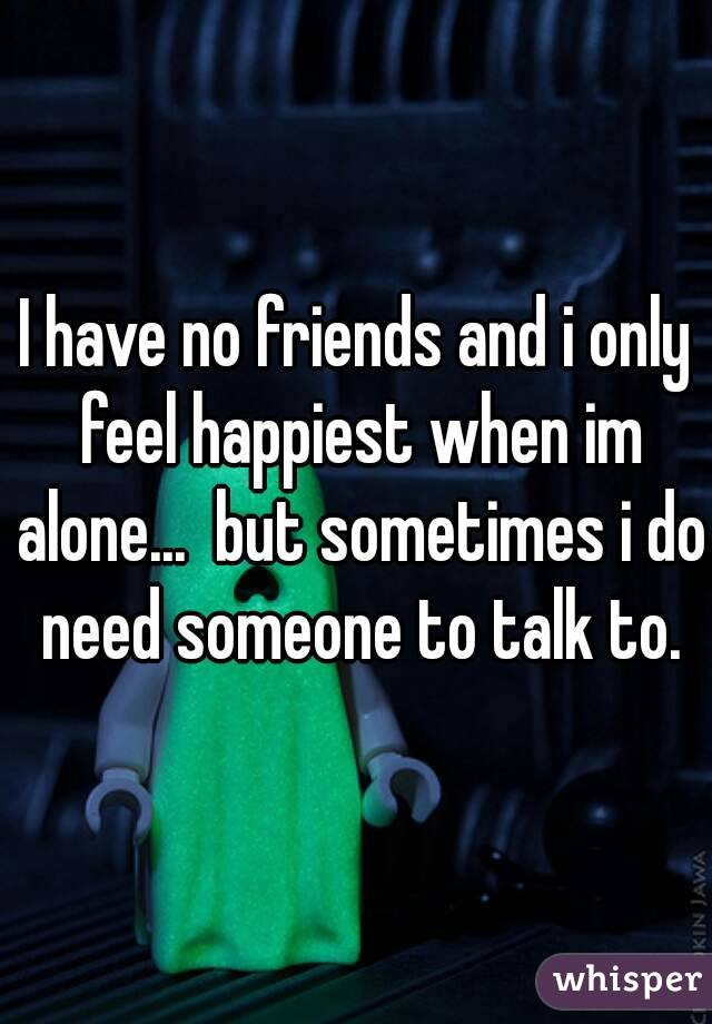 I have no friends and i only feel happiest when im alone...  but sometimes i do need someone to talk to.