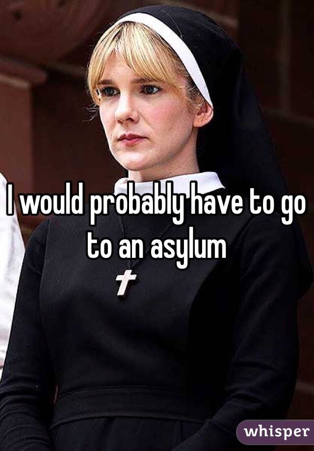 I would probably have to go to an asylum 