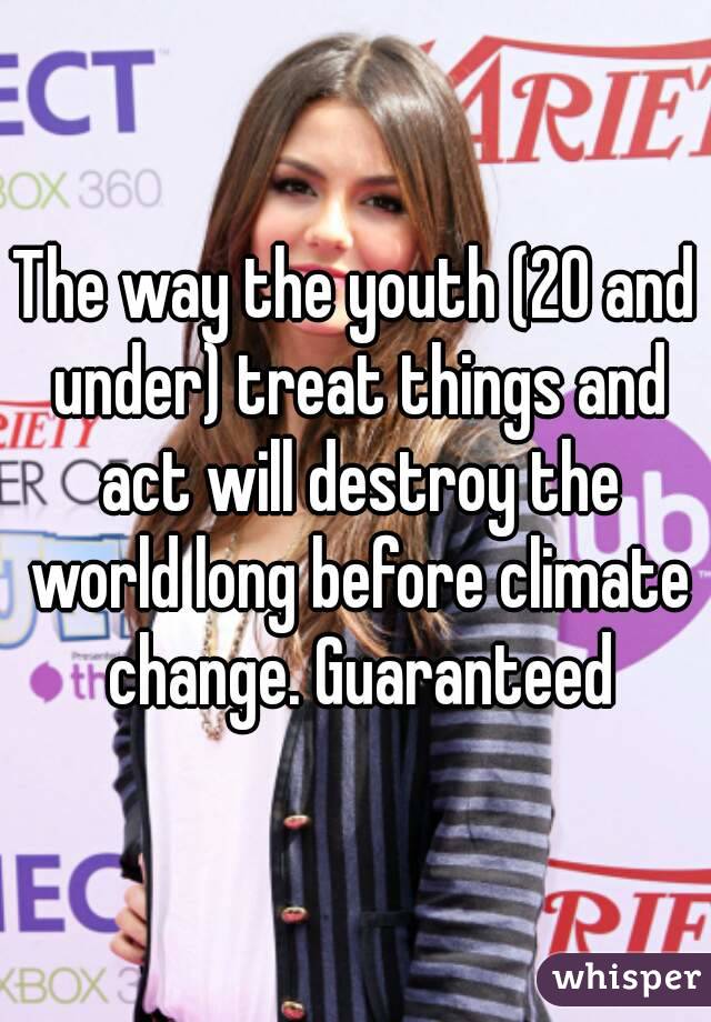 The way the youth (20 and under) treat things and act will destroy the world long before climate change. Guaranteed