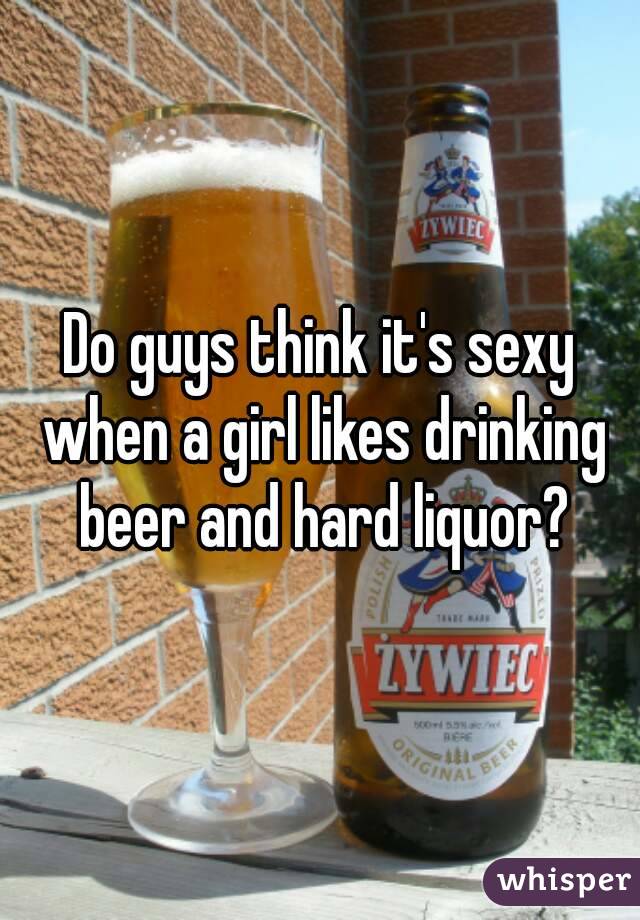 Do guys think it's sexy when a girl likes drinking beer and hard liquor?