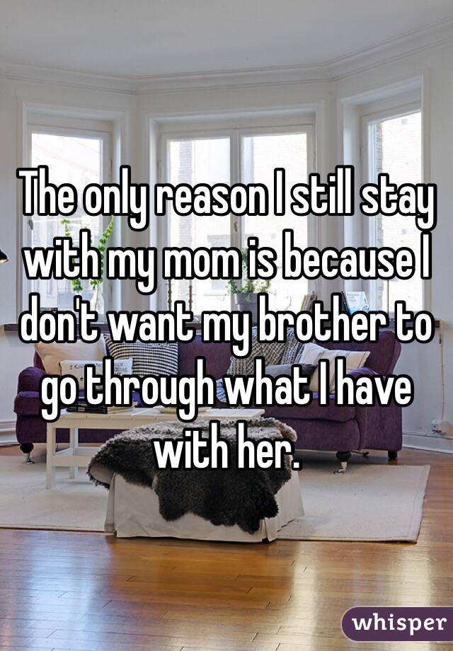 The only reason I still stay with my mom is because I don't want my brother to go through what I have with her.