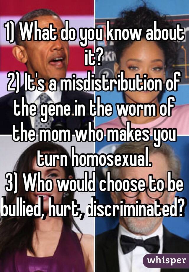 1) What do you know about it?
2) It's a misdistribution of the gene in the worm of the mom who makes you turn homosexual.
3) Who would choose to be bullied, hurt, discriminated?  