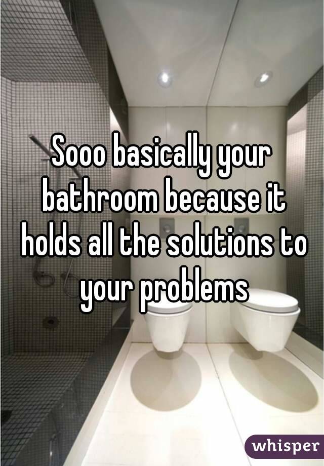 Sooo basically your bathroom because it holds all the solutions to your problems