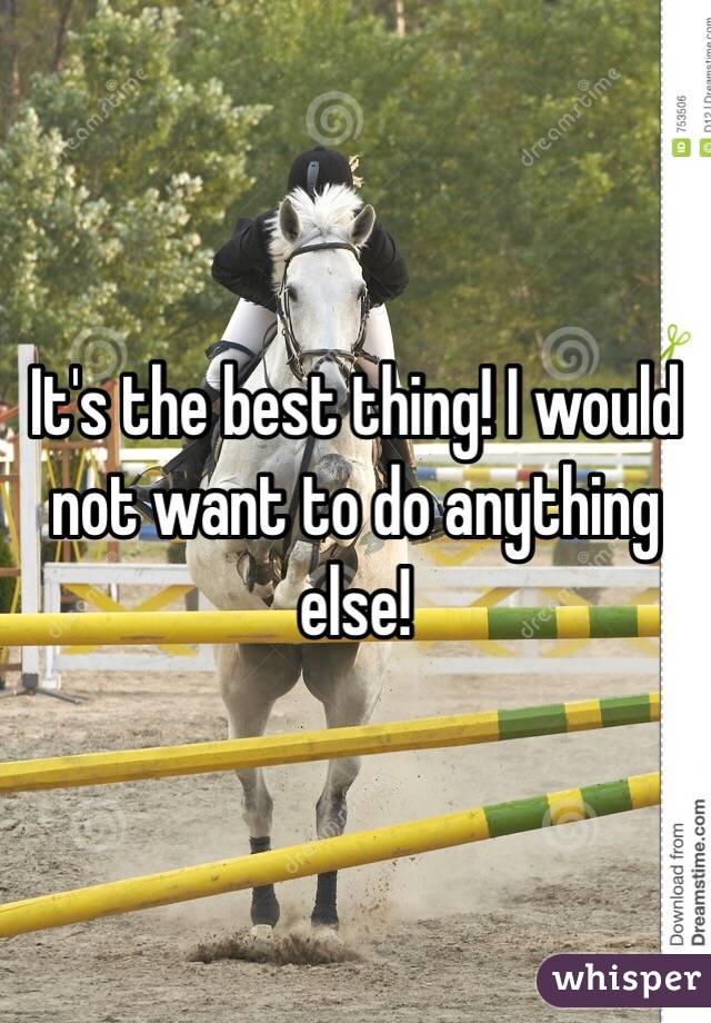 It's the best thing! I would not want to do anything else! 