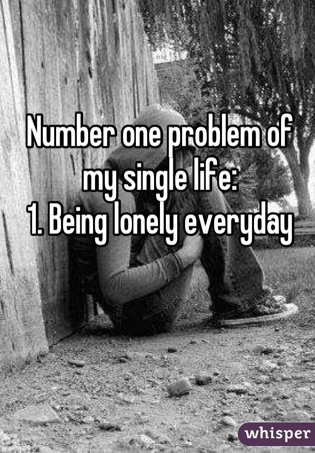 Number one problem of my single life:
1. Being lonely everyday
