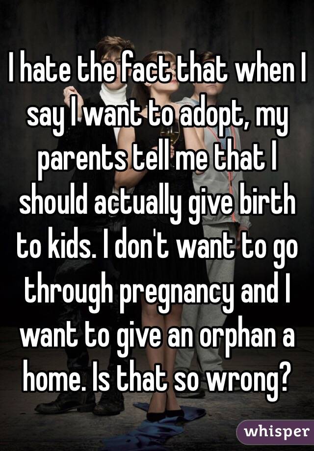 I hate the fact that when I say I want to adopt, my parents tell me that I should actually give birth to kids. I don't want to go through pregnancy and I want to give an orphan a home. Is that so wrong?