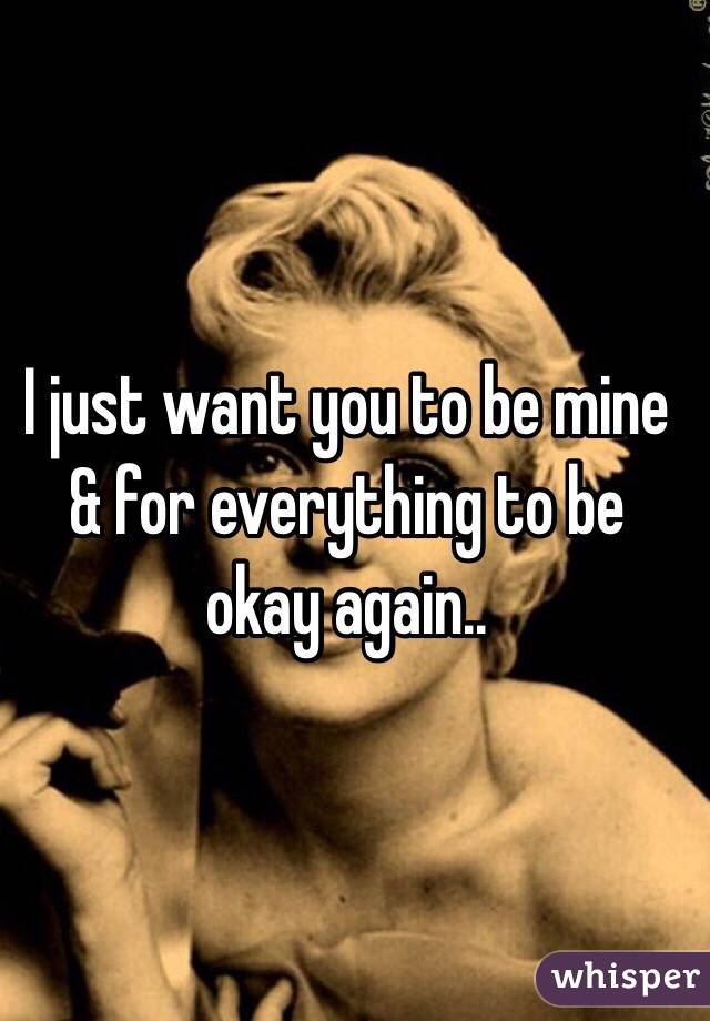 I just want you to be mine & for everything to be okay again..