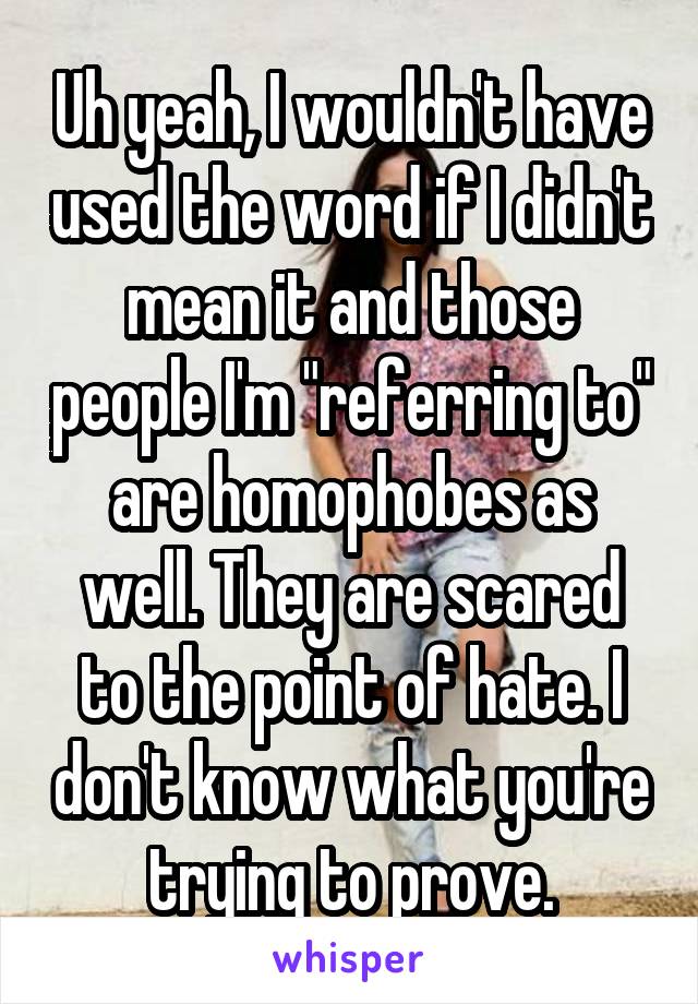 Uh yeah, I wouldn't have used the word if I didn't mean it and those people I'm "referring to" are homophobes as well. They are scared to the point of hate. I don't know what you're trying to prove.
