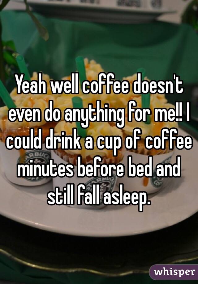 Yeah well coffee doesn't even do anything for me!! I could drink a cup of coffee minutes before bed and still fall asleep. 