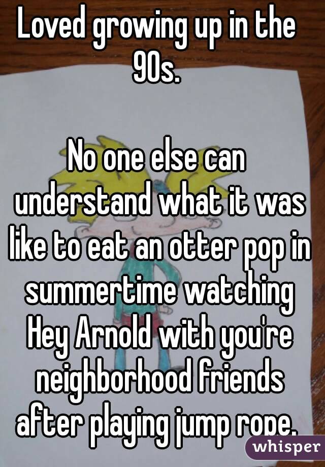 Loved growing up in the 90s. 

No one else can understand what it was like to eat an otter pop in summertime watching Hey Arnold with you're neighborhood friends after playing jump rope. 