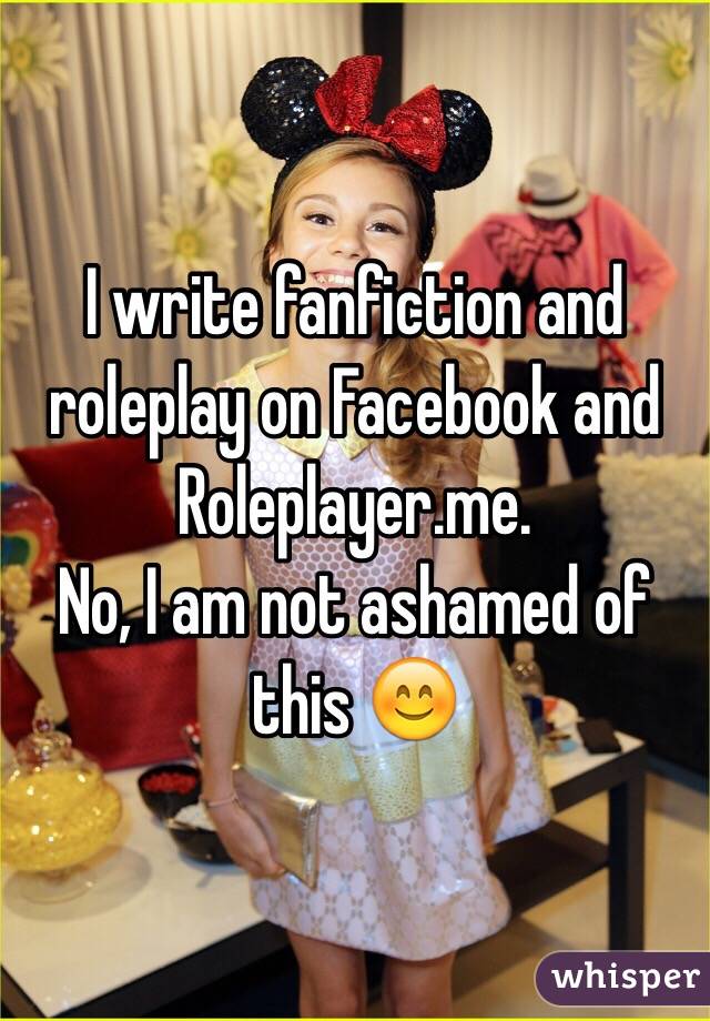 I write fanfiction and roleplay on Facebook and Roleplayer.me. 
No, I am not ashamed of this 😊