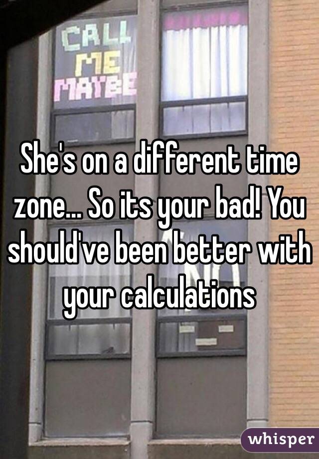 She's on a different time zone... So its your bad! You should've been better with your calculations 