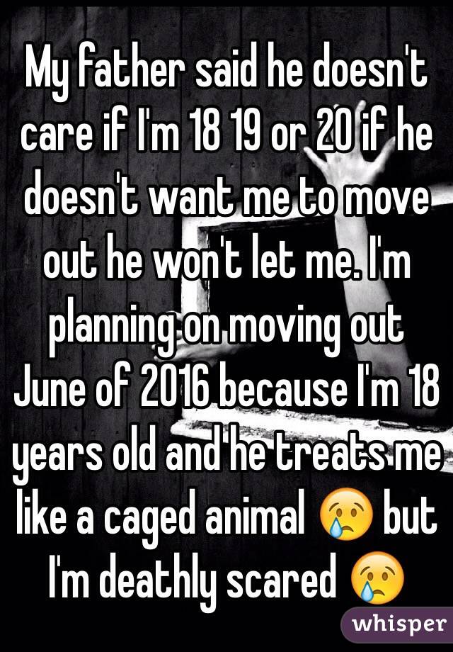 My father said he doesn't care if I'm 18 19 or 20 if he doesn't want me to move out he won't let me. I'm planning on moving out June of 2016 because I'm 18 years old and he treats me like a caged animal 😢 but I'm deathly scared 😢