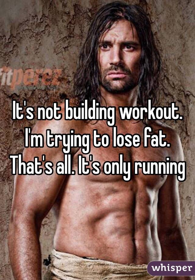 It's not building workout. I'm trying to lose fat. That's all. It's only running 