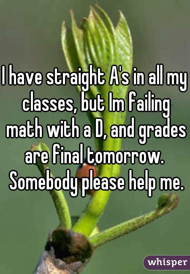 I have straight A's in all my classes, but Im failing math with a D, and grades are final tomorrow.  Somebody please help me.