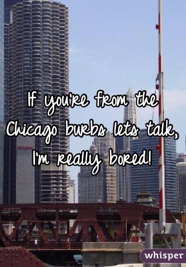 If you're from the Chicago burbs lets talk, I'm really bored!