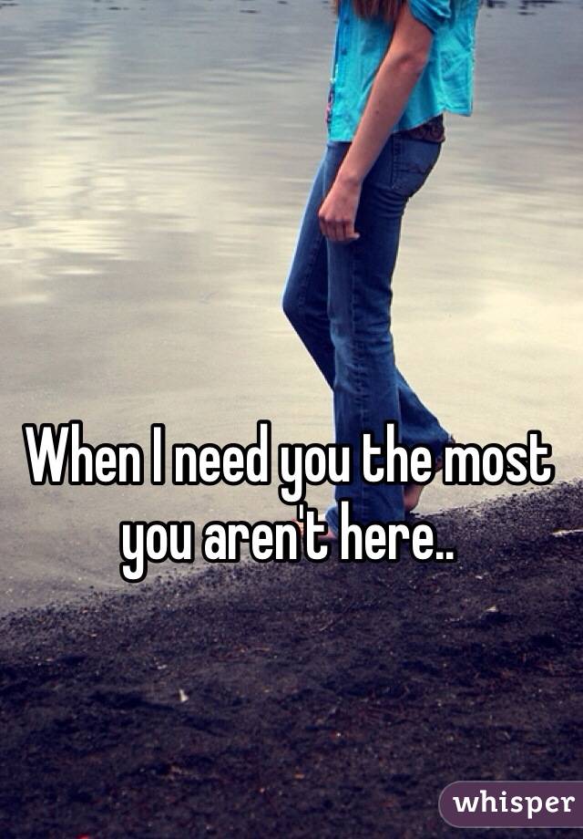 When I need you the most you aren't here.. 