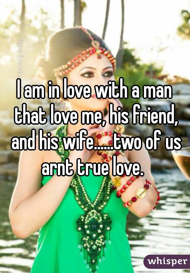 I am in love with a man that love me, his friend, and his wife......two of us arnt true love.  