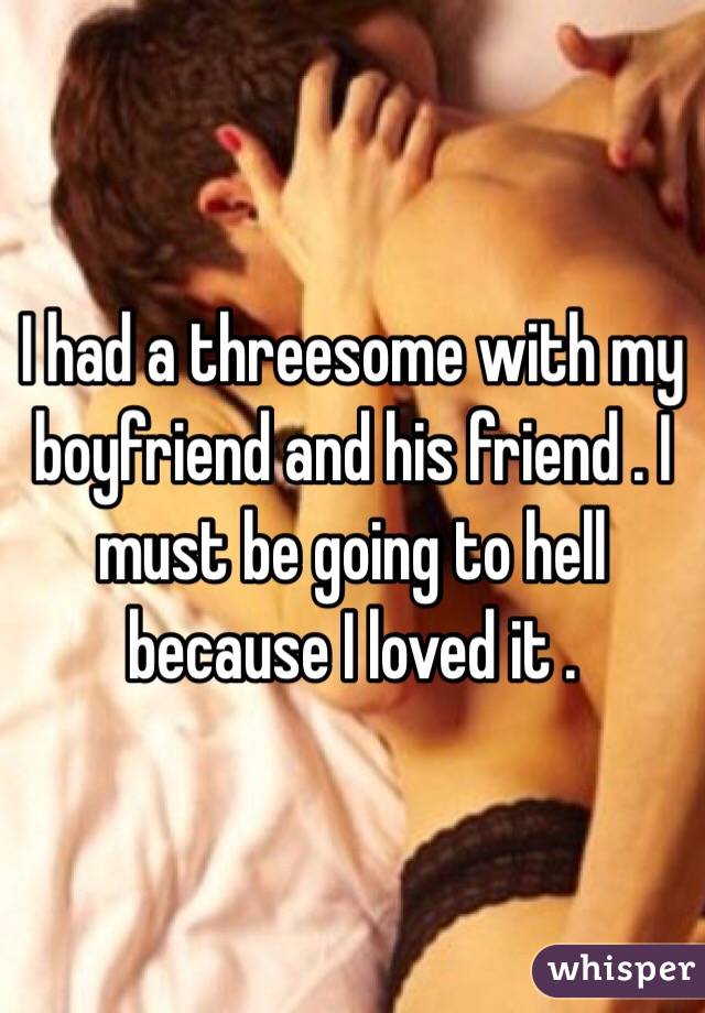 I had a threesome with my boyfriend and his friend . I must be going to hell because I loved it . 