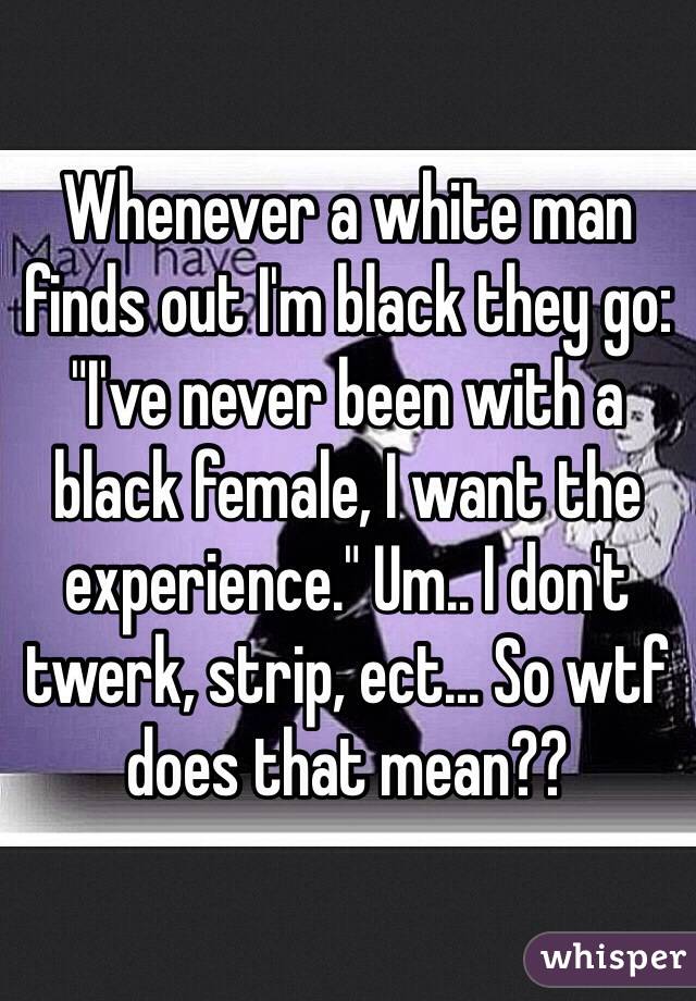 Whenever a white man finds out I'm black they go: "I've never been with a black female, I want the experience." Um.. I don't twerk, strip, ect... So wtf does that mean??