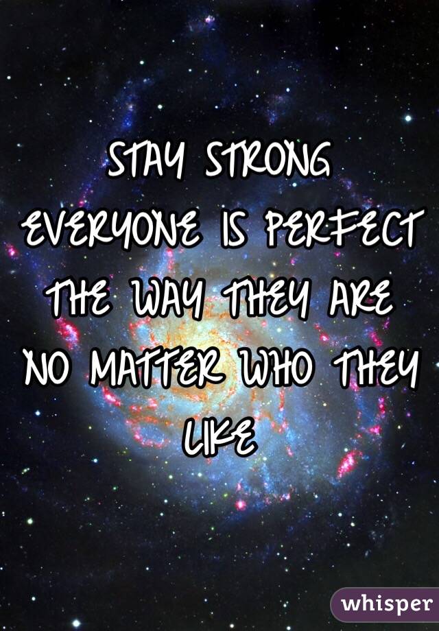 STAY STRONG 
EVERYONE IS PERFECT THE WAY THEY ARE
NO MATTER WHO THEY LIKE 