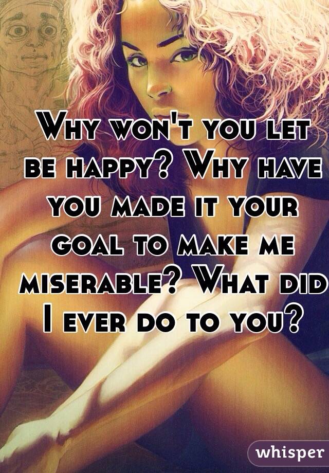 Why won't you let be happy? Why have you made it your goal to make me miserable? What did I ever do to you?