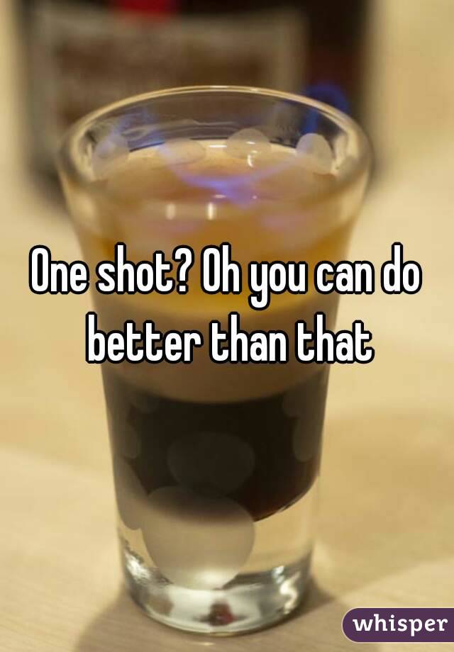 One shot? Oh you can do better than that