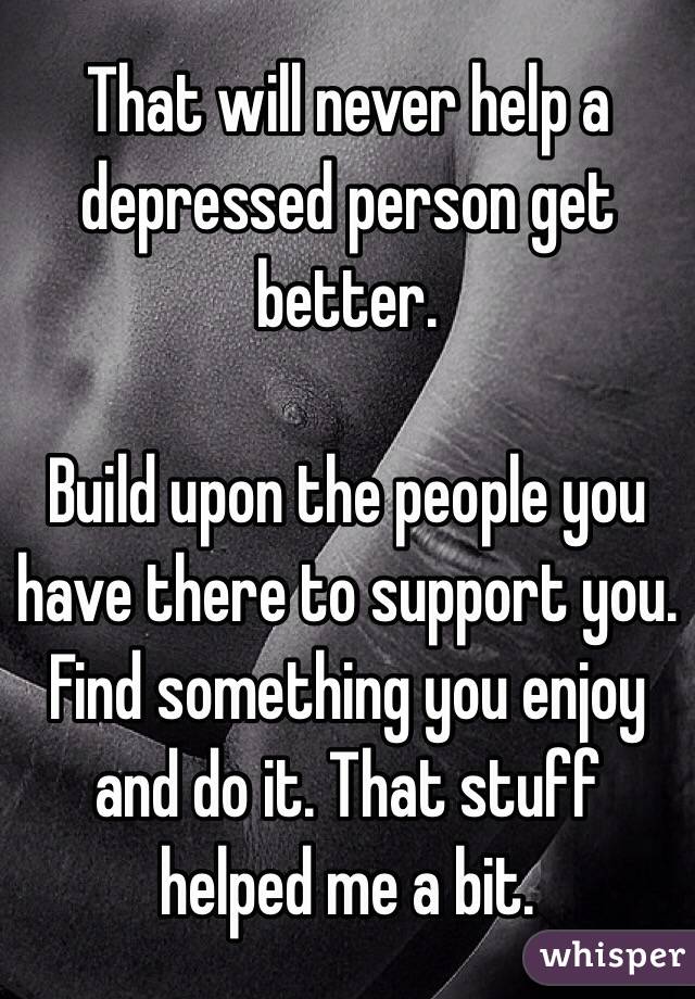 That will never help a depressed person get better.

Build upon the people you have there to support you. Find something you enjoy and do it. That stuff helped me a bit. 