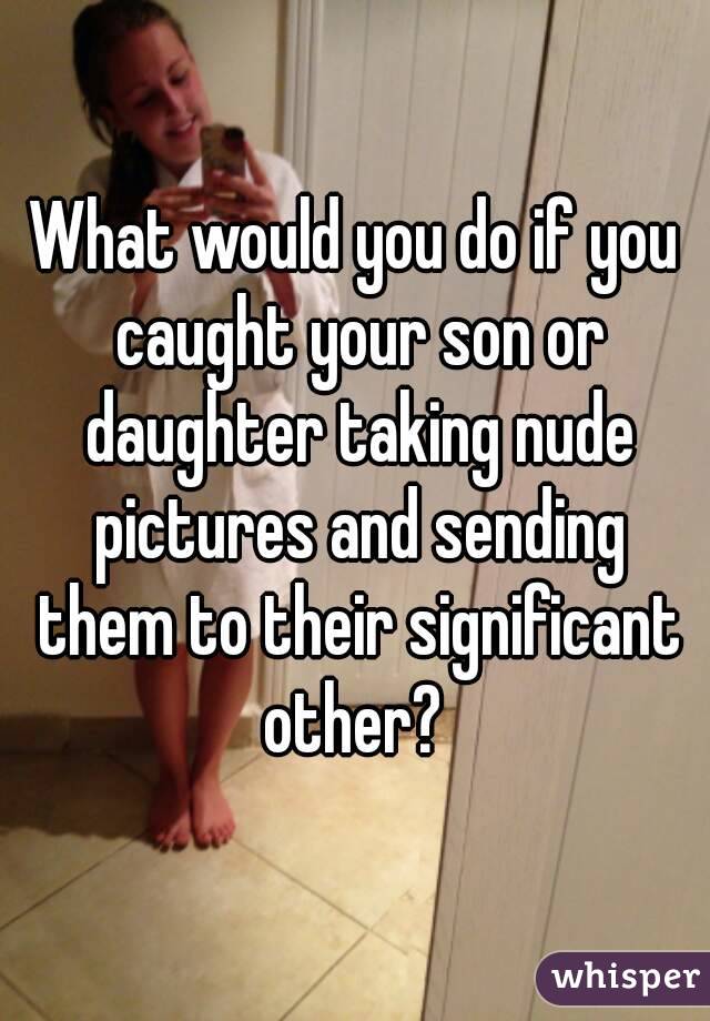 What would you do if you caught your son or daughter taking nude pictures and sending them to their significant other? 