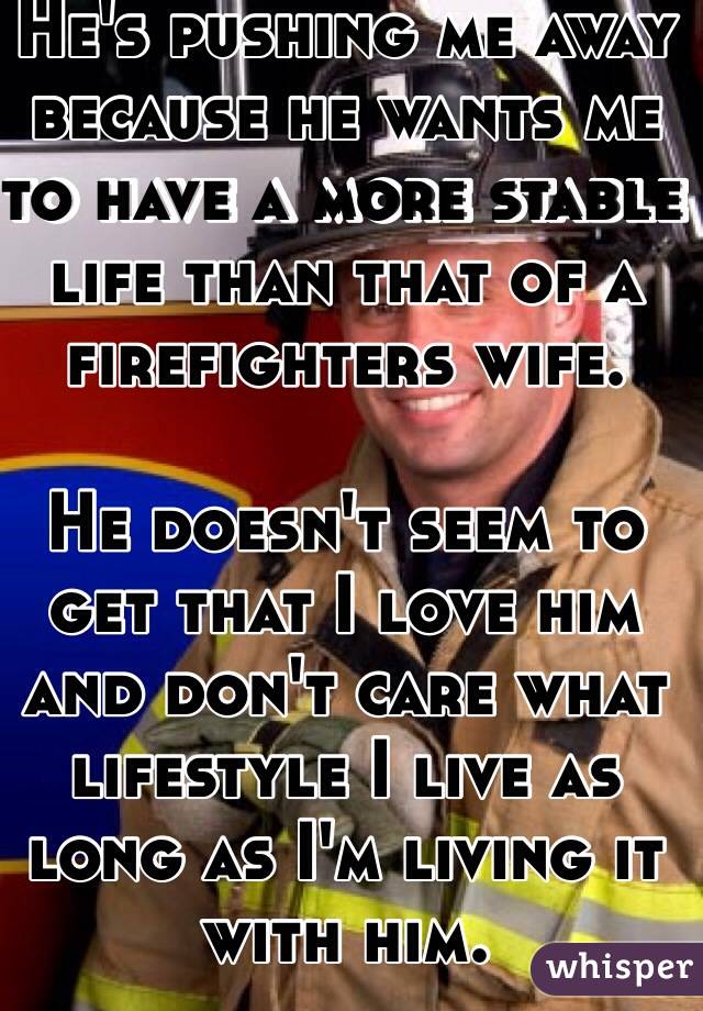 He's pushing me away because he wants me to have a more stable life than that of a firefighters wife. 

He doesn't seem to get that I love him and don't care what lifestyle I live as long as I'm living it with him. 