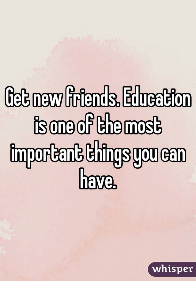 Get new friends. Education is one of the most important things you can have.