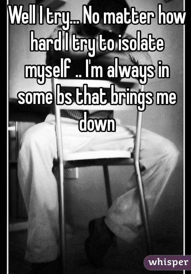 Well I try... No matter how hard I try to isolate myself .. I'm always in some bs that brings me down 