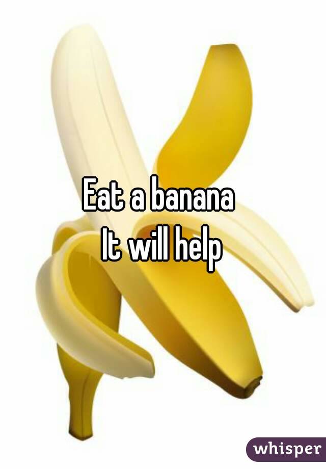 Eat a banana 
It will help