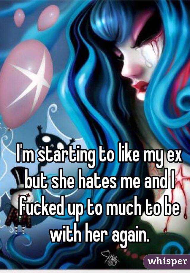 I'm starting to like my ex but she hates me and I fucked up to much to be with her again.