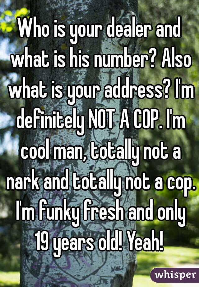 Who is your dealer and what is his number? Also what is your address? I'm definitely NOT A COP. I'm cool man, totally not a nark and totally not a cop. I'm funky fresh and only 19 years old! Yeah! 