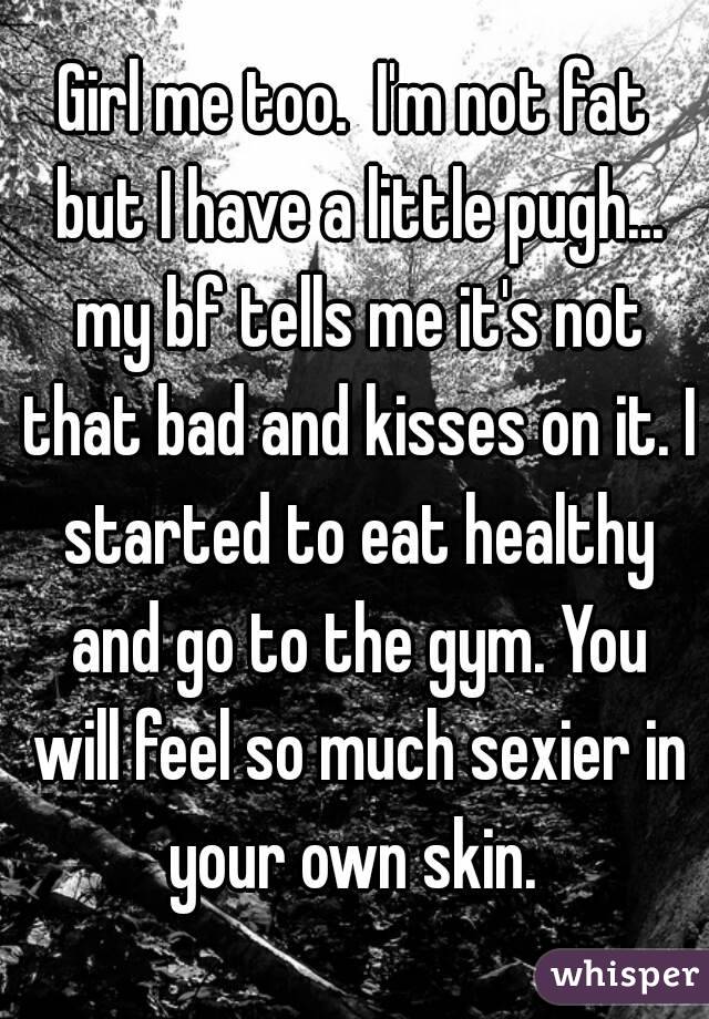 Girl me too.  I'm not fat but I have a little pugh... my bf tells me it's not that bad and kisses on it. I started to eat healthy and go to the gym. You will feel so much sexier in your own skin. 