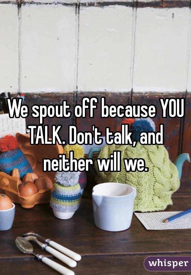 We spout off because YOU TALK. Don't talk, and neither will we.