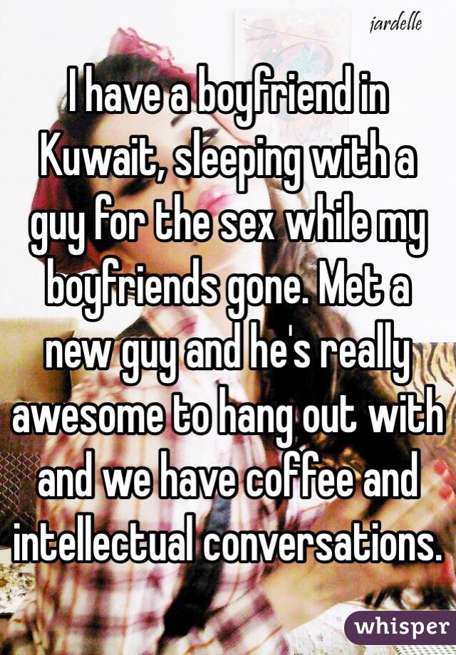 I have a boyfriend in Kuwait, sleeping with a guy for the sex while my boyfriends gone. Met a new guy and he's really awesome to hang out with and we have coffee and intellectual conversations. 