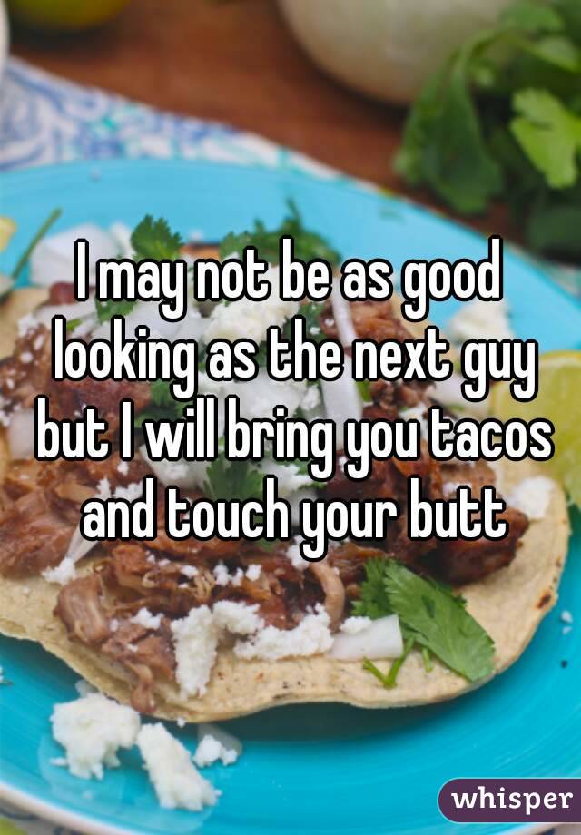 I may not be as good looking as the next guy but I will bring you tacos and touch your butt