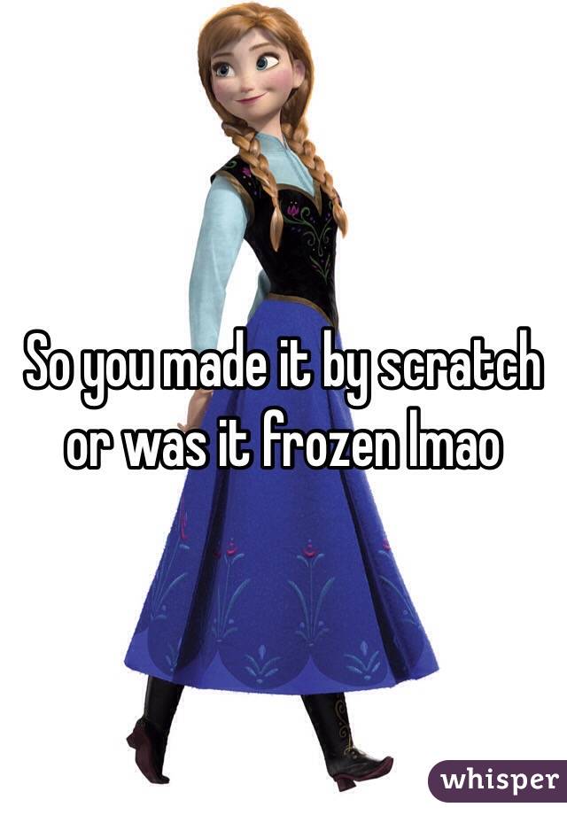 So you made it by scratch or was it frozen lmao 
