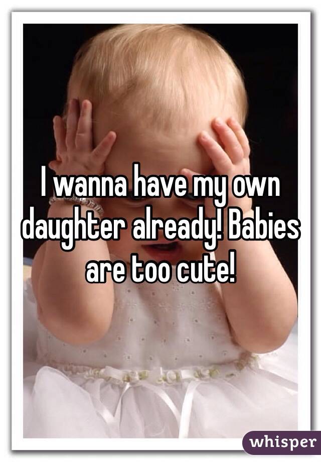 I wanna have my own daughter already! Babies are too cute!