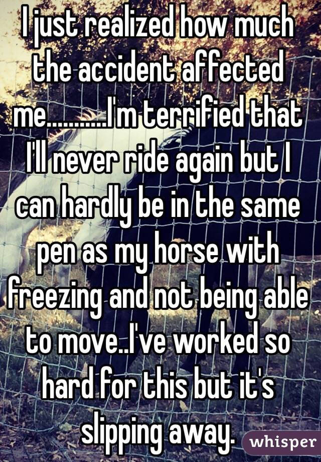 I just realized how much the accident affected me...........I'm terrified that I'll never ride again but I can hardly be in the same pen as my horse with freezing and not being able to move..I've worked so hard for this but it's slipping away.