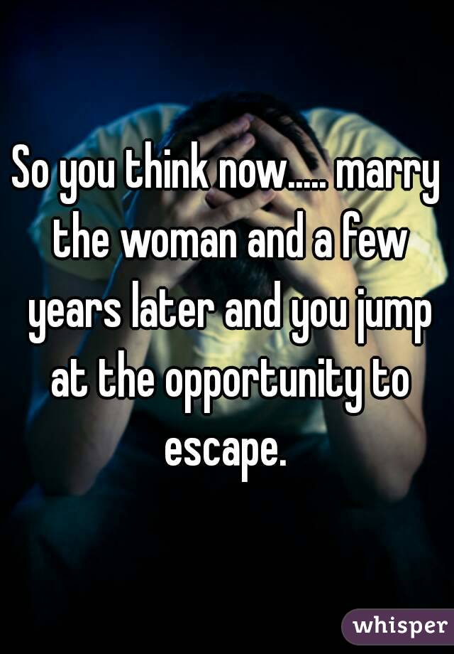So you think now..... marry the woman and a few years later and you jump at the opportunity to escape. 