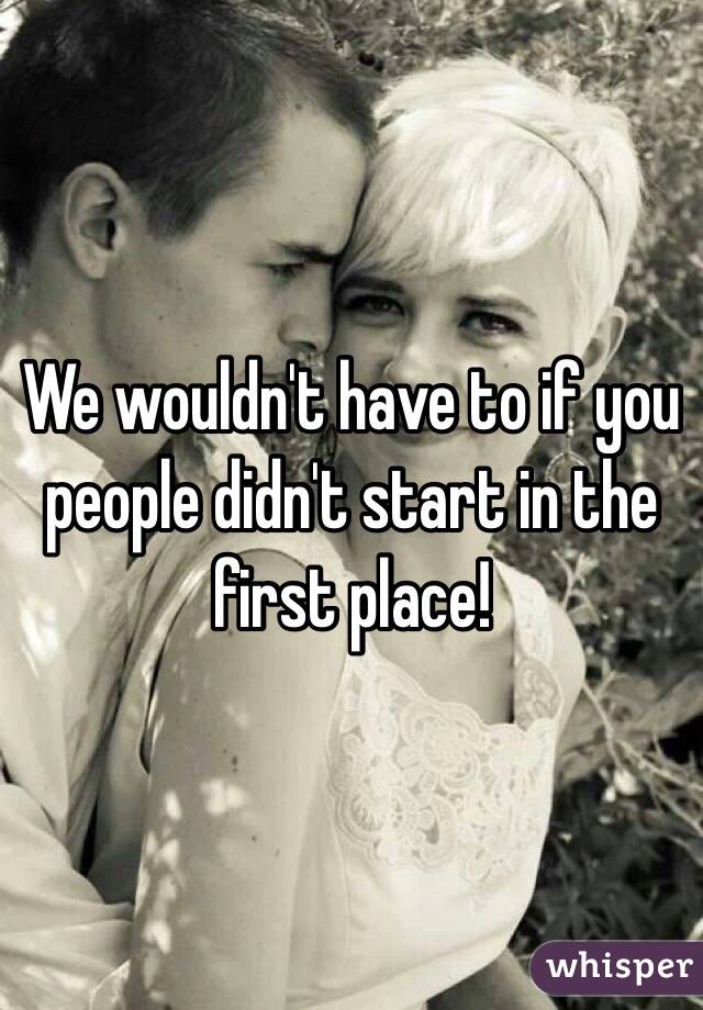 We wouldn't have to if you people didn't start in the first place!