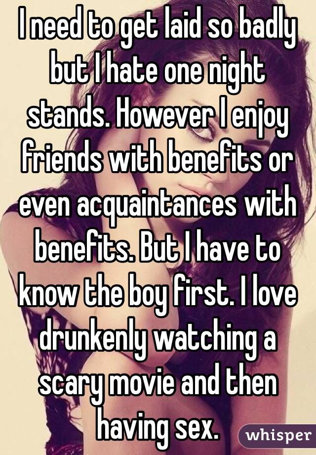 I need to get laid so badly but I hate one night stands. However I enjoy friends with benefits or even acquaintances with benefits. But I have to know the boy first. I love drunkenly watching a scary movie and then having sex.